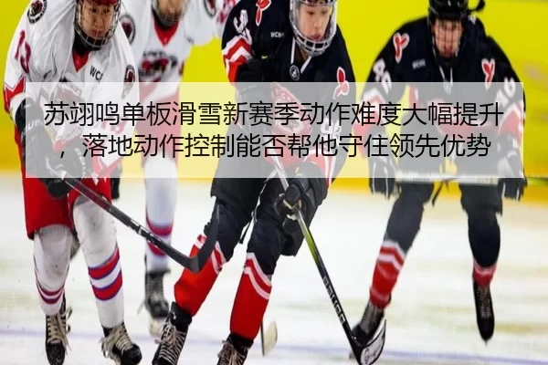 苏翊鸣单板滑雪新赛季动作难度大幅提升，落地动作控制能否帮他守住领先优势